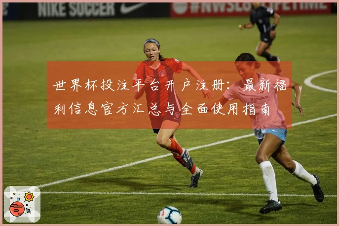 世界杯投注平台开户注册：最新福利信息官方汇总与全面使用指南