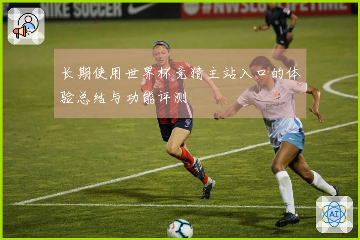 长期使用世界杯竞猜主站入口的体验总结与功能评测