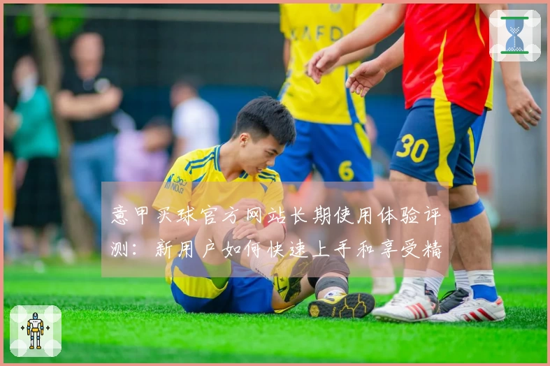 意甲买球官方网站长期使用体验评测：新用户如何快速上手和享受精彩赛事