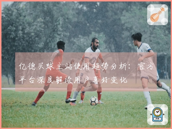 亿德买球主站使用趋势分析：官方平台深度解读用户喜好变化