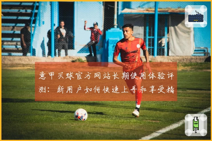 意甲买球官方网站长期使用体验评测：新用户如何快速上手和享受精彩赛事